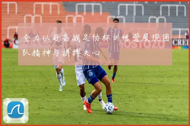 全力以赴备战足协杯训练营展现团队精神与拼搏决心