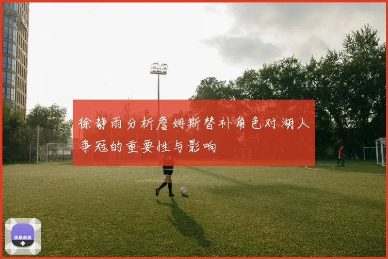 徐静雨分析詹姆斯替补角色对湖人争冠的重要性与影响